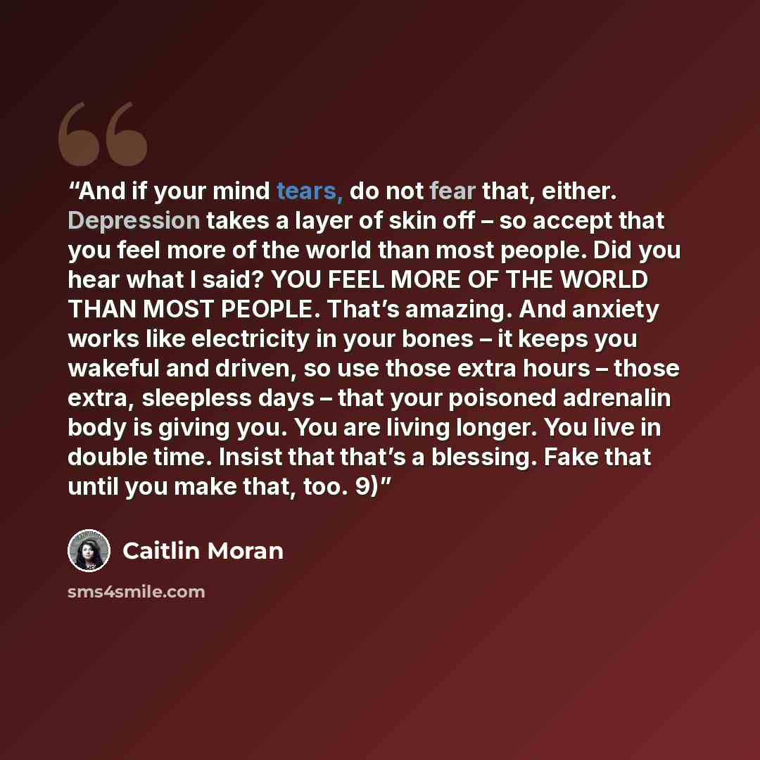 “And if your mind tears, do not fear that, either. Depression takes a layer of skin off – so accept that you feel more of the world than most people. Did you hear what I said? YOU FEEL MORE OF THE WORLD THAN MOST PEOPLE. That’s amazing. And anxiety works like electricity in your bones – it keeps…” quote by Caitlin Moran