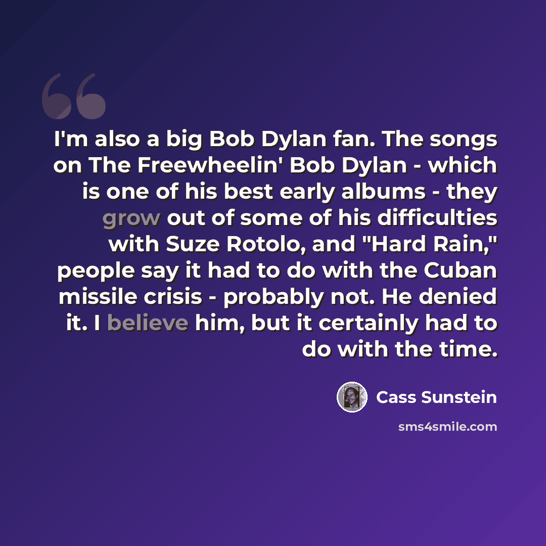 “I'm also a big Bob Dylan fan. The songs on The Freewheelin' Bob Dylan - which is one of his best early albums - they grow out of some of his difficulties with Suze Rotolo, and "Hard Rain," people say it had to do with the Cuban missile crisis - probably not. He denied it. I believe him, but it…” quote by Cass Sunstein