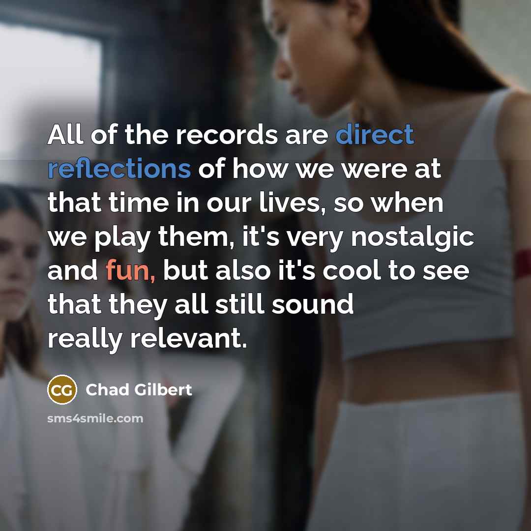 “All of the records are direct reflections of how we were at that time in our lives, so when we play them, it's very nostalgic and fun, but also it's cool to see that they all still sound really relevant.” quote by Chad Gilbert