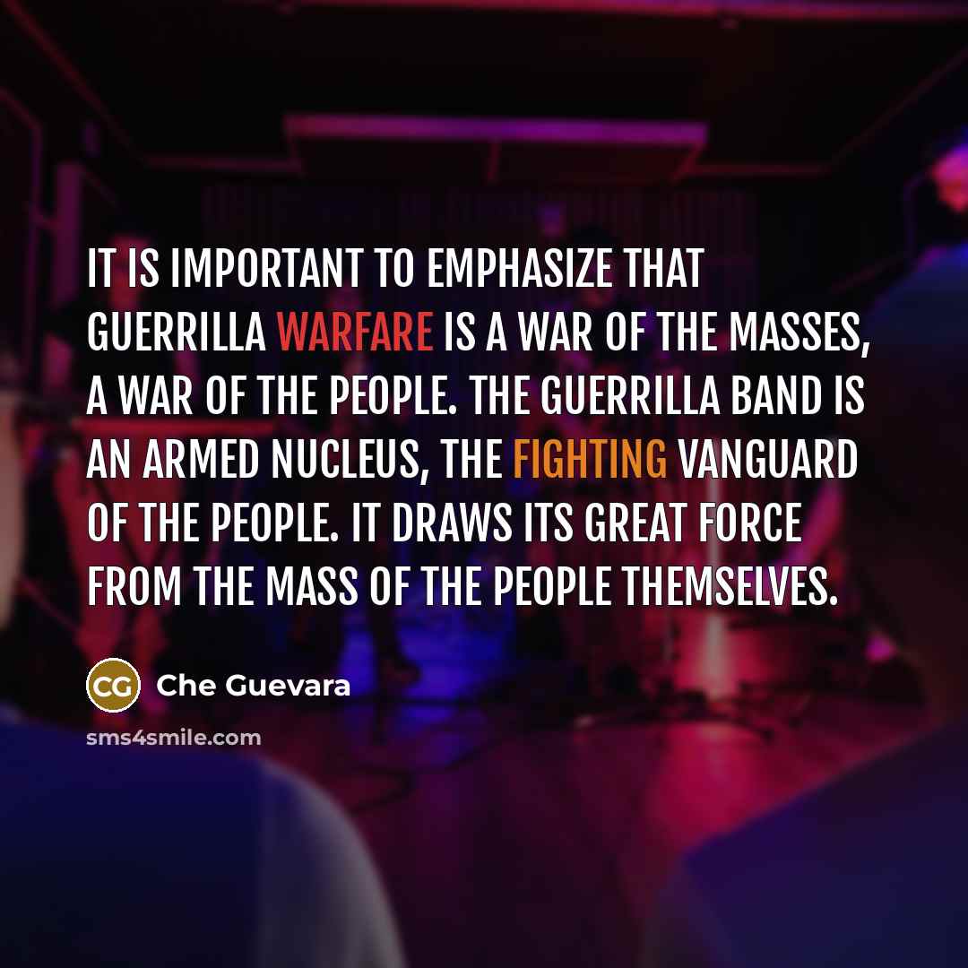 “It is important to emphasize that guerrilla warfare is a war of the masses, a war of the people. The guerrilla band is an armed nucleus, the fighting vanguard of the people. It draws its great force from the mass of the people themselves.” quote by Che Guevara