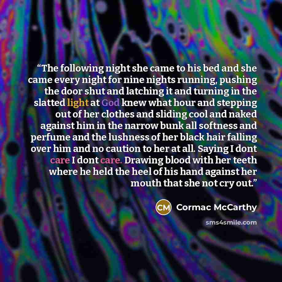 “The following night she came to his bed and she came every night for nine nights running, pushing the door shut and latching it and turning in the slatted light at God knew what hour and stepping out of her clothes and sliding cool and naked against him in the narrow bunk all softness and perfume…” quote by Cormac McCarthy
