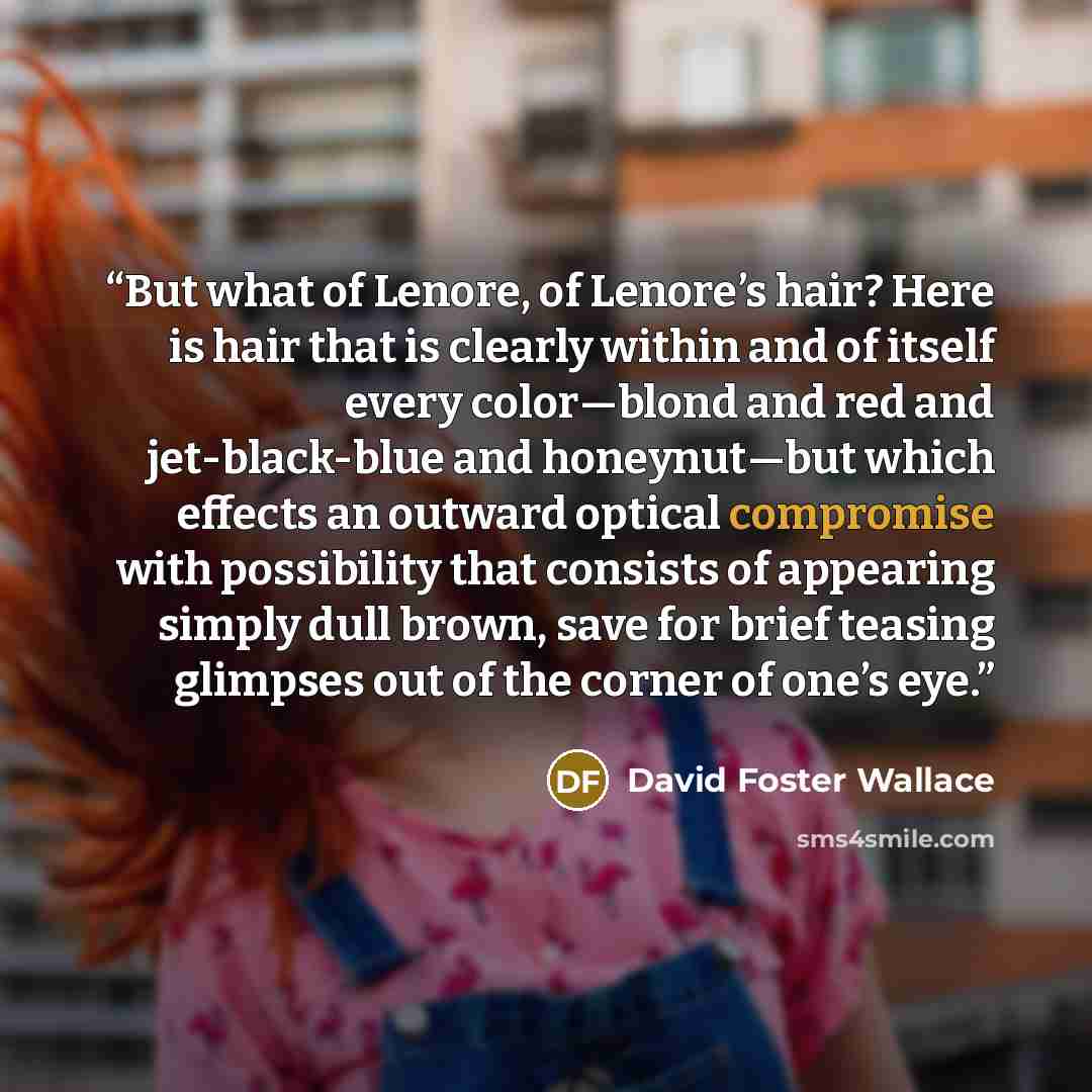 “But what of Lenore, of Lenore’s hair? Here is hair that is clearly within and of itself every color—blond and red and jet-black-blue and honeynut—but which effects an outward optical compromise with possibility that consists of appearing simply dull brown, save for brief teasing glimpses out of…” quote by David Foster Wallace