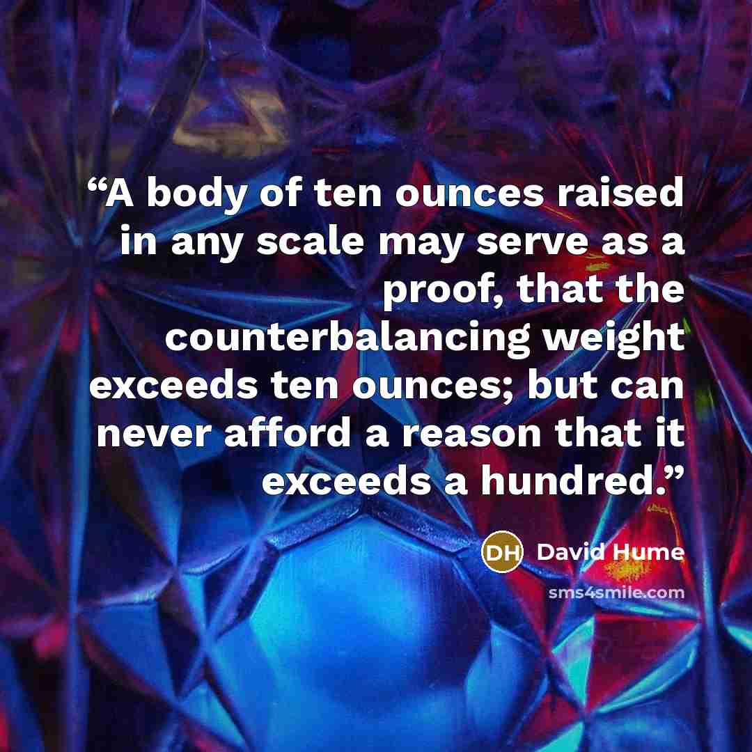 “A body of ten ounces raised in any scale may serve as a proof, that the counterbalancing weight exceeds ten ounces; but can never afford a reason that it exceeds a hundred.” quote by David Hume