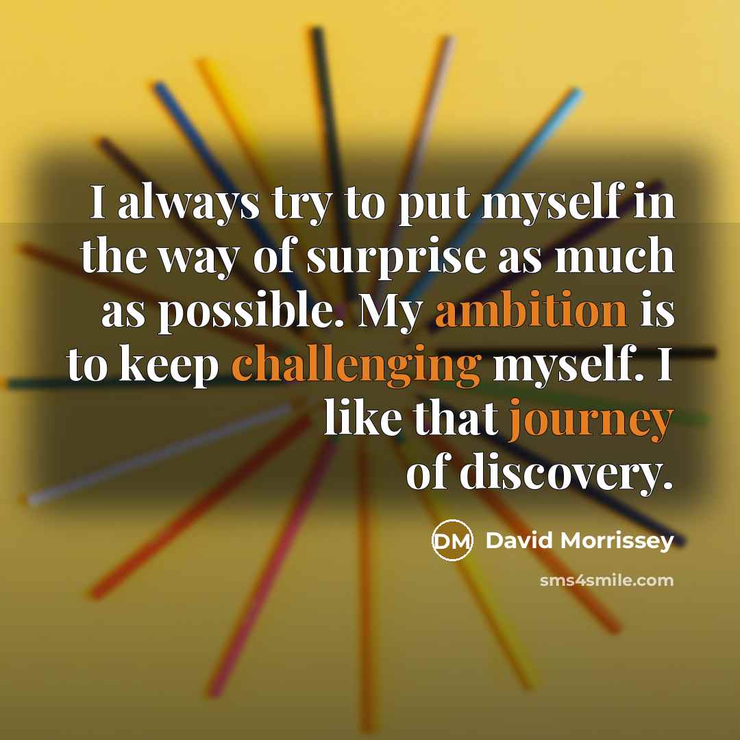 “I always try to put myself in the way of surprise as much as possible. My ambition is to keep challenging myself. I like that journey of discovery.” quote by David Morrissey