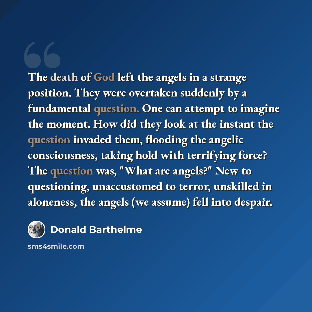 “The death of God left the angels in a strange position. They were overtaken suddenly by a fundamental question. One can attempt to imagine the moment. How did they look at the instant the question invaded them, flooding the angelic consciousness, taking hold with terrifying force? The question…” quote by Donald Barthelme
