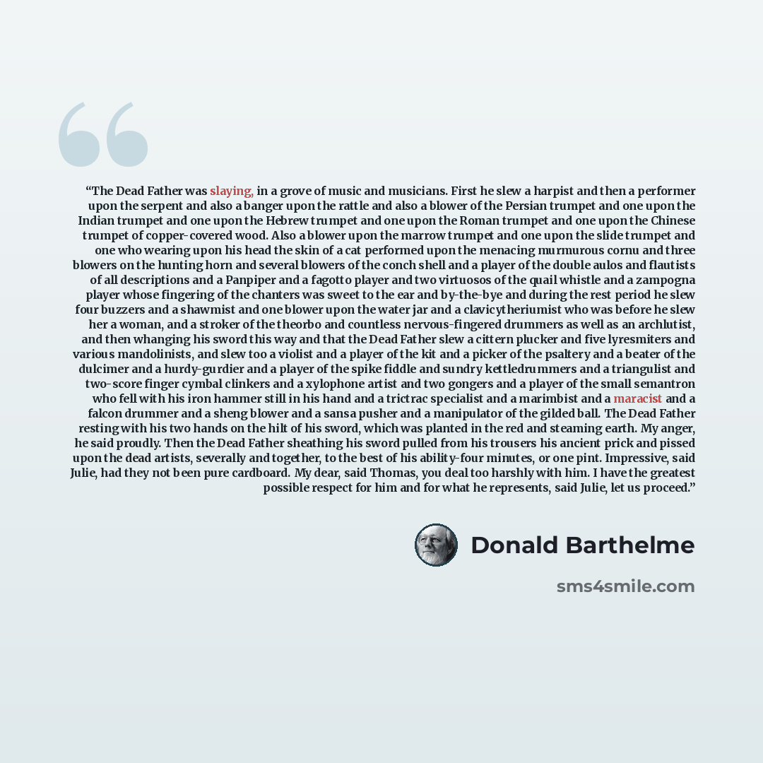 “The Dead Father was slaying, in a grove of music and musicians. First he slew a harpist and then a performer upon the serpent and also a banger upon the rattle and also a blower of the Persian trumpet and one upon the Indian trumpet and one upon the Hebrew trumpet and one upon the Roman trumpet…” quote by Donald Barthelme