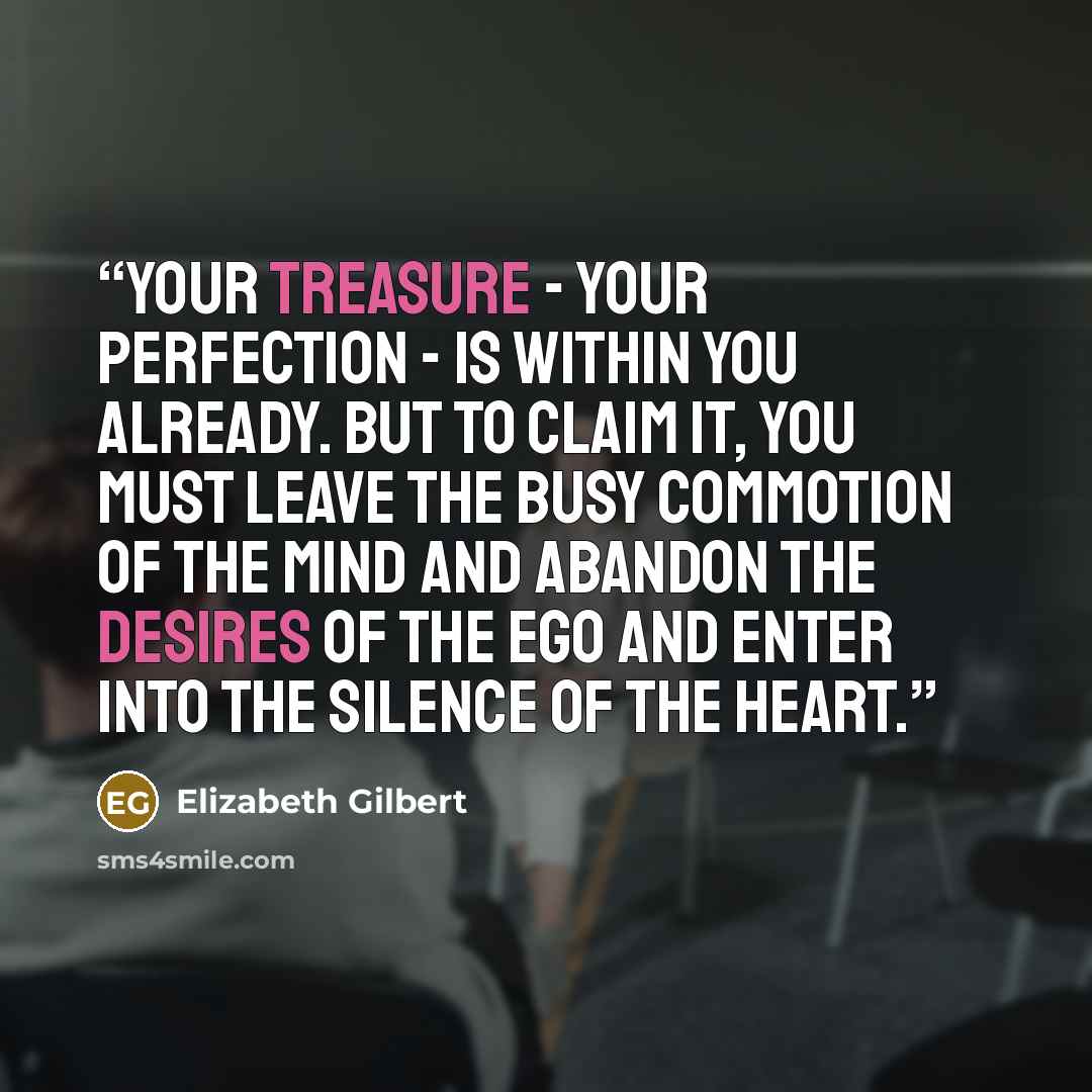 “Your treasure - your perfection - is within you already. But to claim it, you must leave the busy commotion of the mind and abandon the desires of the ego and enter into the silence of the heart.” quote by Elizabeth Gilbert