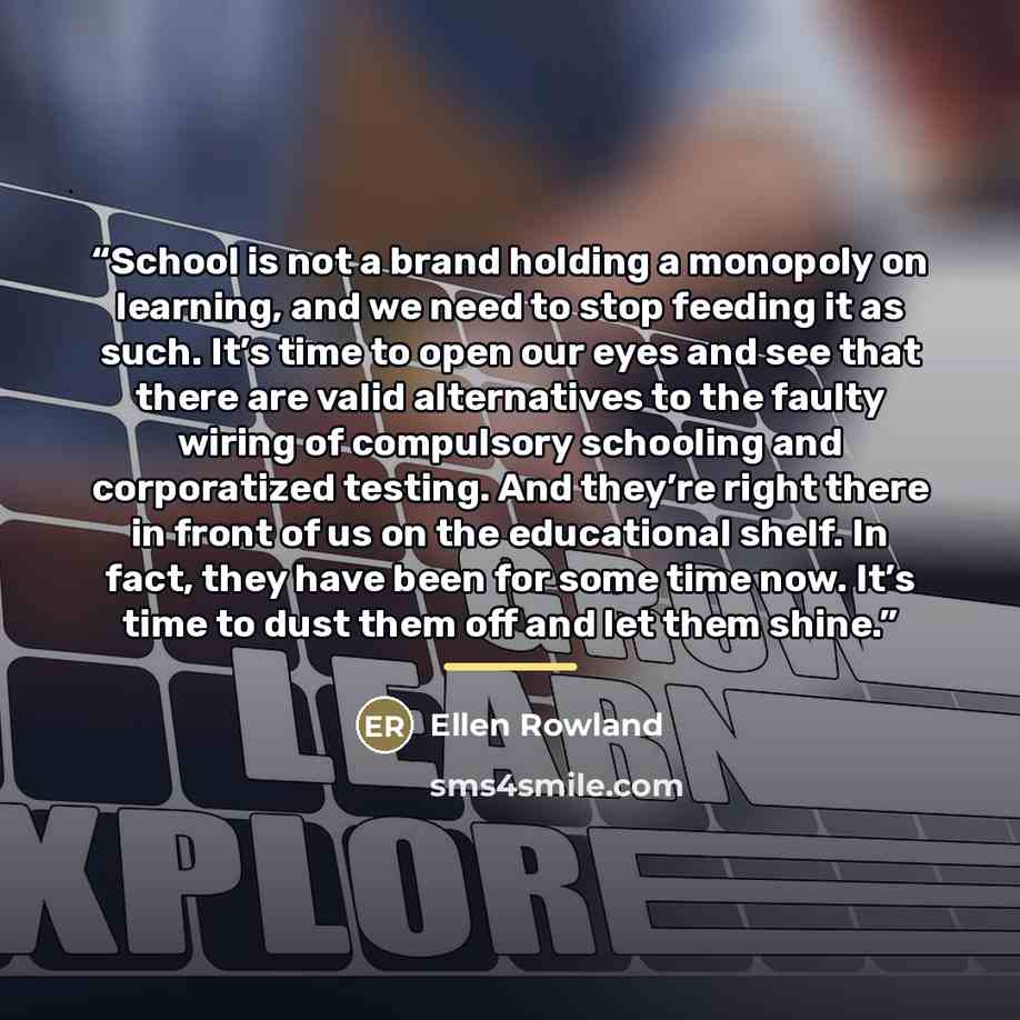 “School is not a brand holding a monopoly on learning, and we need to stop feeding it as such. It’s time to open our eyes and see that there are valid alternatives to the faulty wiring of compulsory schooling and corporatized testing. And they’re right there in front of us on the educational shelf…” quote by Ellen Rowland