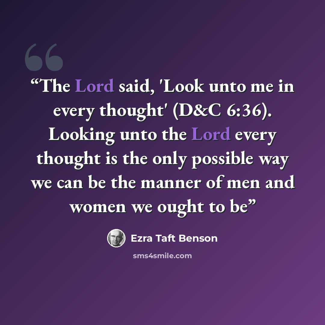 “The Lord said, 'Look unto me in every thought' (D&C 6:36). Looking unto the Lord every thought is the only possible way we can be the manner of men and women we ought to be” quote by Ezra Taft Benson