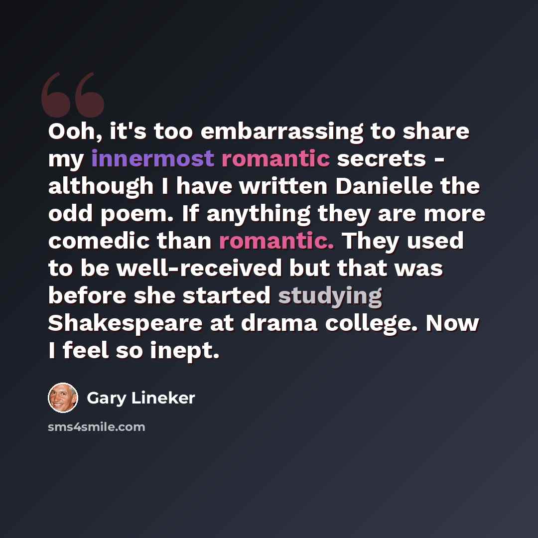 “Ooh, it's too embarrassing to share my innermost romantic secrets - although I have written Danielle the odd poem. If anything they are more comedic than romantic. They used to be well-received but that was before she started studying Shakespeare at drama college. Now I feel so inept.” quote by Gary Lineker