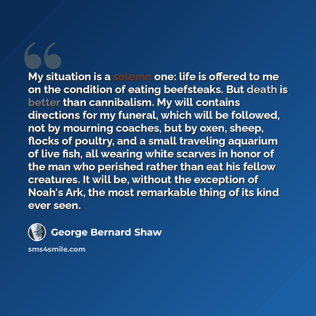 “My situation is a solemn one: life is offered to me on the condition of eating beefsteaks. But death is better than cannibalism. My will contains directions for my funeral, which will be followed, not by mourning coaches, but by oxen, sheep, flocks of poultry, and a small traveling aquarium of…” quote by George Bernard Shaw