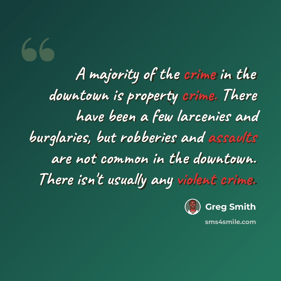 “A majority of the crime in the downtown is property crime. There have been a few larcenies and burglaries, but robberies and assaults are not common in the downtown. There isn't usually any violent crime.” quote by Greg Smith