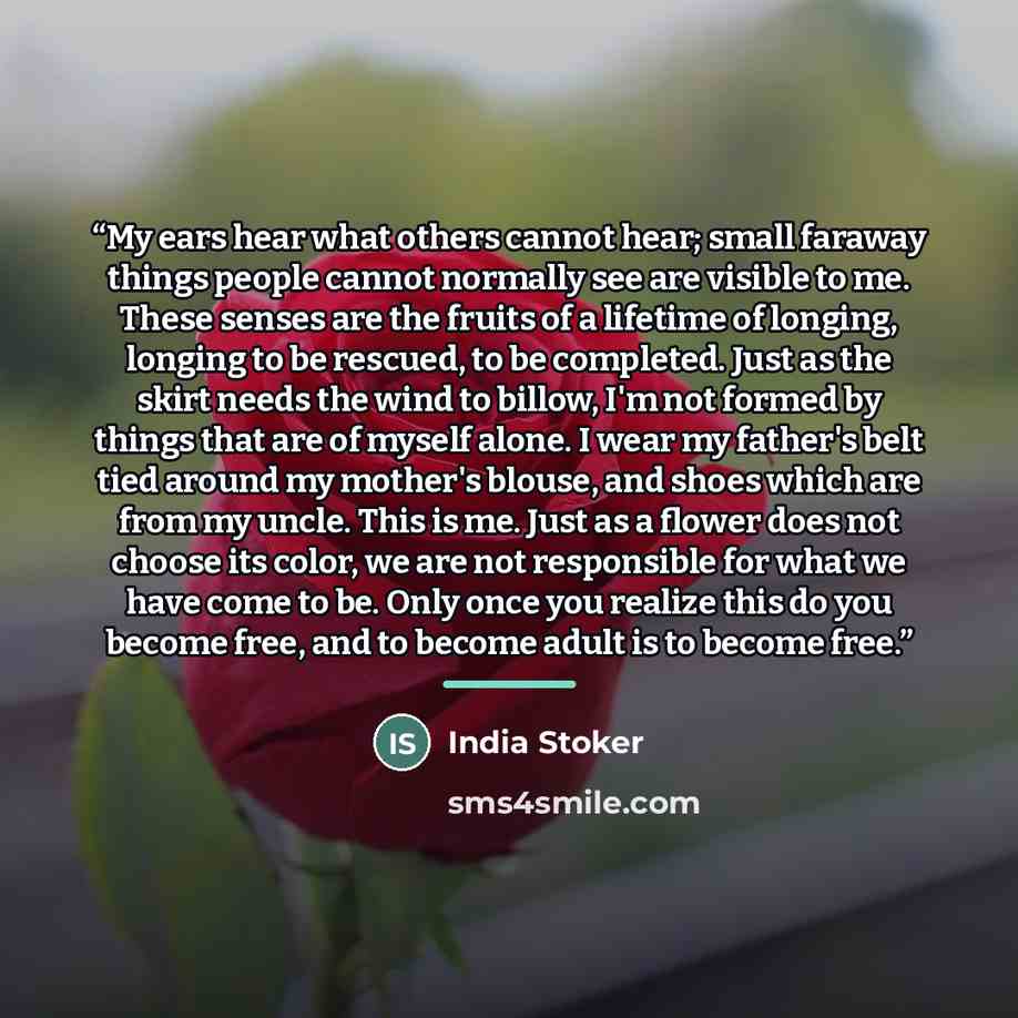 “My ears hear what others cannot hear; small faraway things people cannot normally see are visible to me. These senses are the fruits of a lifetime of longing, longing to be rescued, to be completed. Just as the skirt needs the wind to billow, I'm not formed by things that are of myself alone. I…” quote by India Stoker