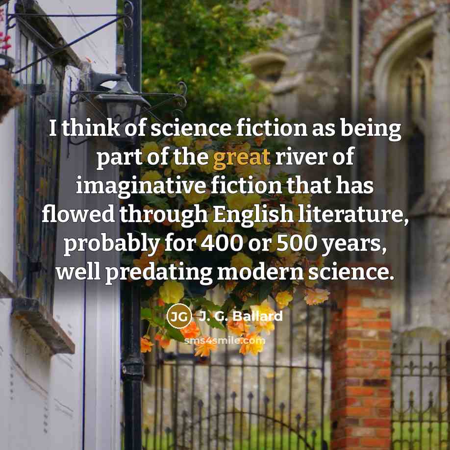 “I think of science fiction as being part of the great river of imaginative fiction that has flowed through English literature, probably for 400 or 500 years, well predating modern science.” quote by J. G. Ballard