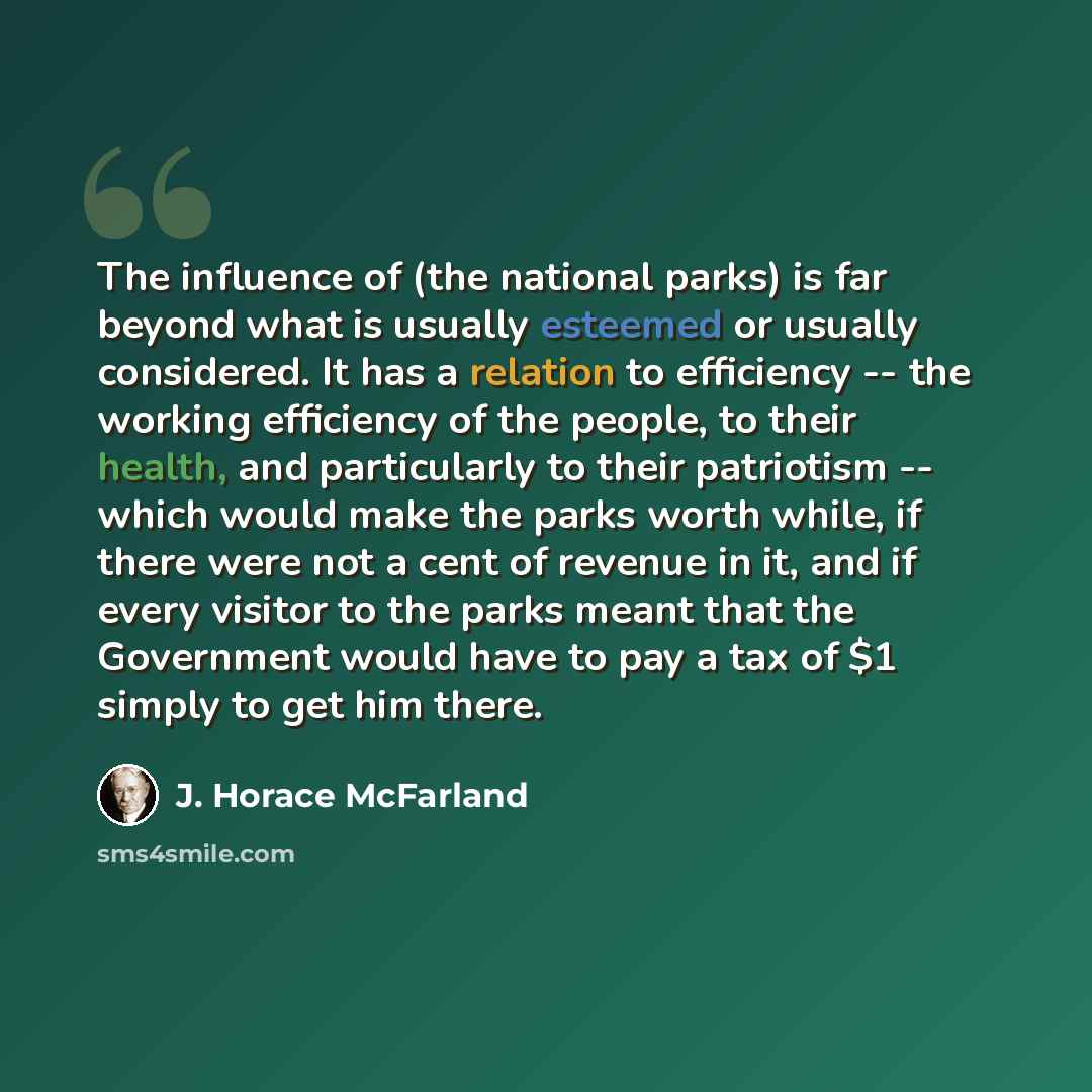 “The influence of (the national parks) is far beyond what is usually esteemed or usually considered. It has a relation to efficiency -- the working efficiency of the people, to their health, and particularly to their patriotism -- which would make the parks worth while, if there were not a cent of…” quote by J. Horace McFarland