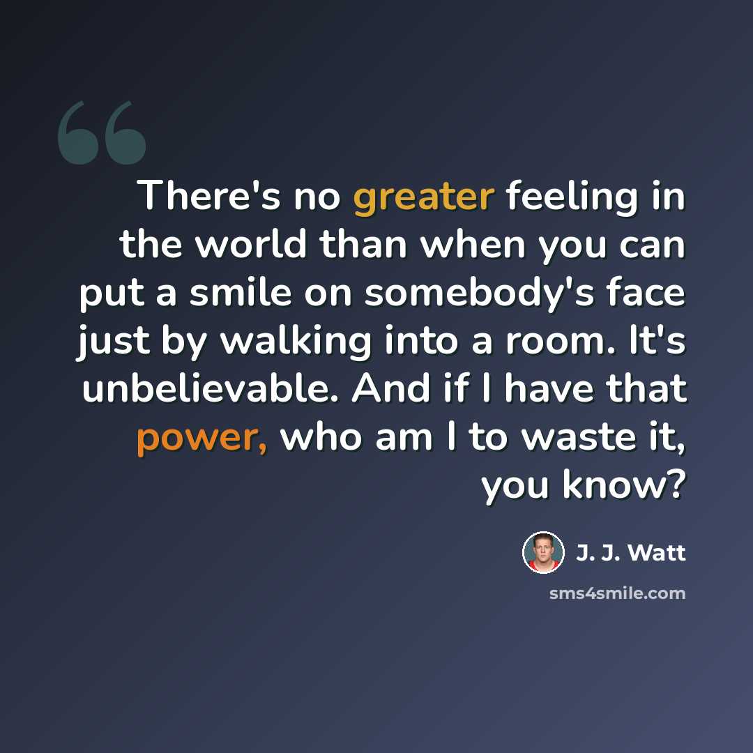 “There's no greater feeling in the world than when you can put a smile on somebody's face just by walking into a room. It's unbelievable. And if I have that power, who am I to waste it, you know?” quote by J. J. Watt
