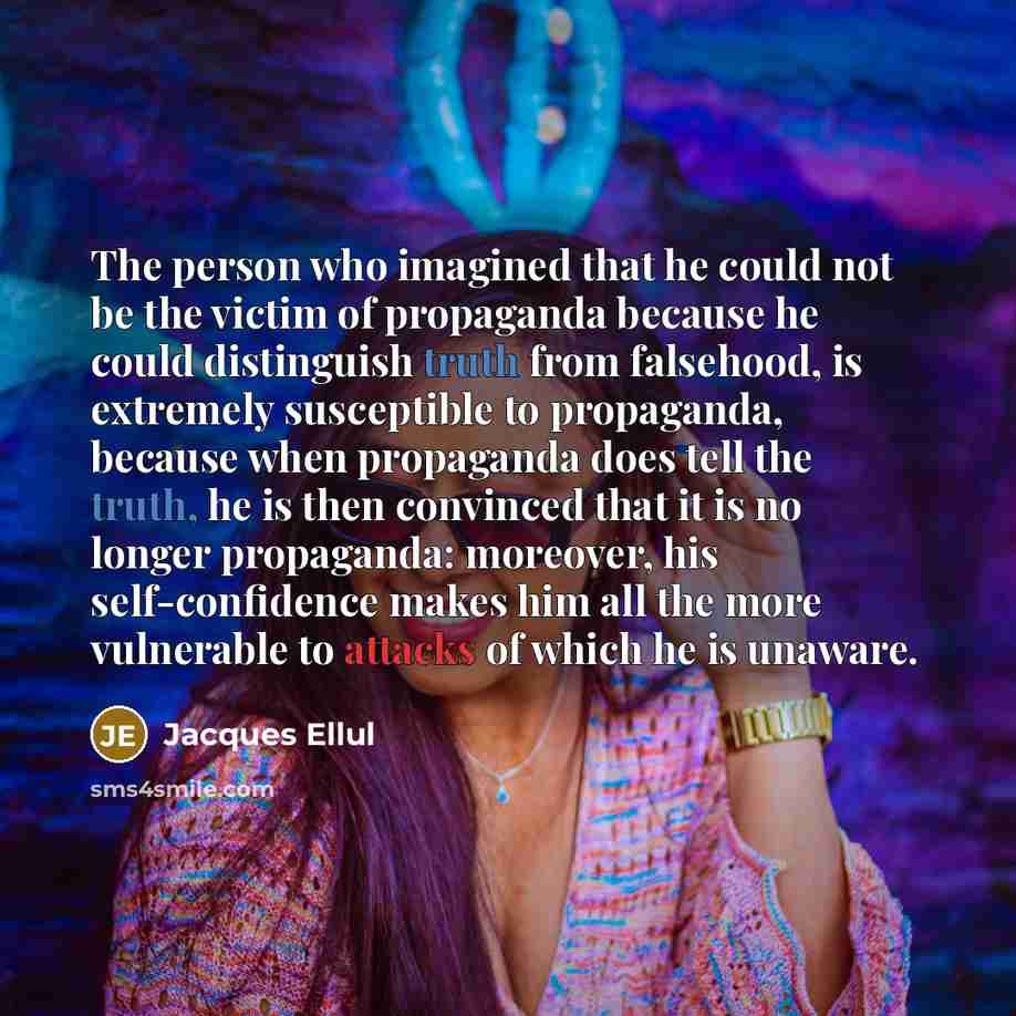 “The person who imagined that he could not be the victim of propaganda because he could distinguish truth from falsehood, is extremely susceptible to propaganda, because when propaganda does tell the truth, he is then convinced that it is no longer propaganda: moreover, his self-confidence makes…” quote by Jacques Ellul