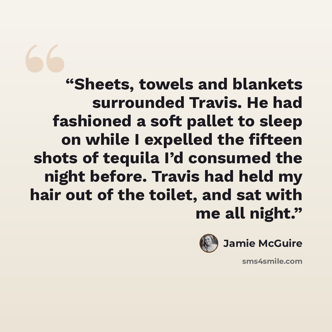 “Sheets, towels and blankets surrounded Travis. He had fashioned a soft pallet to sleep on while I expelled the fifteen shots of tequila I’d consumed the night before. Travis had held my hair out of the toilet, and sat with me all night.” quote by Jamie McGuire