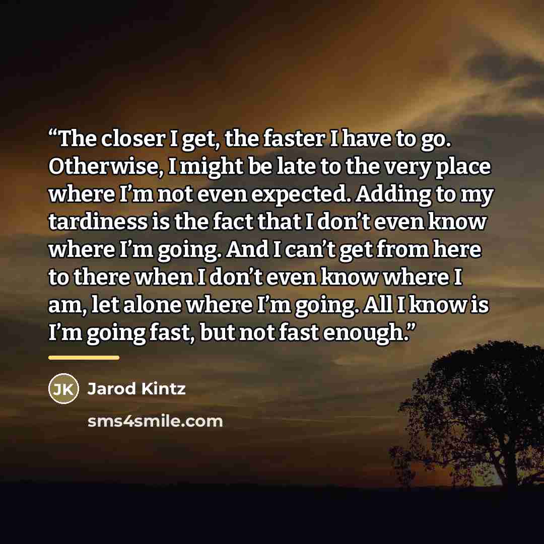 “The closer I get, the faster I have to go. Otherwise, I might be late to the very place where I’m not even expected. Adding to my tardiness is the fact that I don’t even know where I’m going. And I can’t get from here to there when I don’t even know where I am, let alone where I’m going. All I…” quote by Jarod Kintz