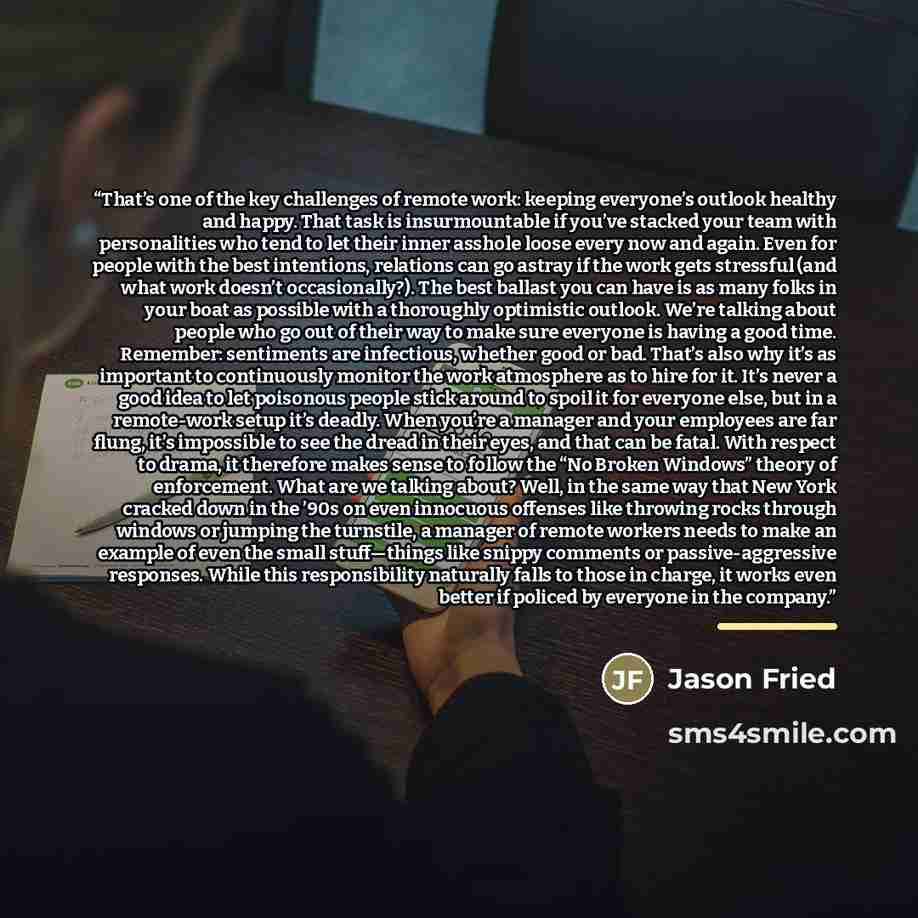 “That’s one of the key challenges of remote work: keeping everyone’s outlook healthy and happy. That task is insurmountable if you’ve stacked your team with personalities who tend to let their inner asshole loose every now and again. Even for people with the best intentions, relations can go astray…” quote by Jason Fried