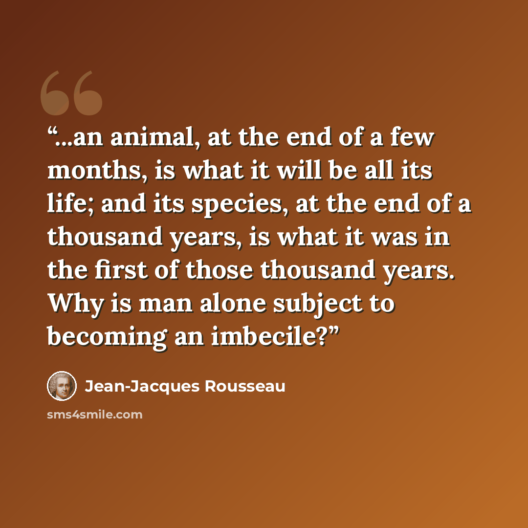 “...an animal, at the end of a few months, is what it will be all its life; and its species, at the end of a thousand years, is what it was in the first of those thousand years. Why is man alone subject to becoming an imbecile?” quote by Jean-Jacques Rousseau