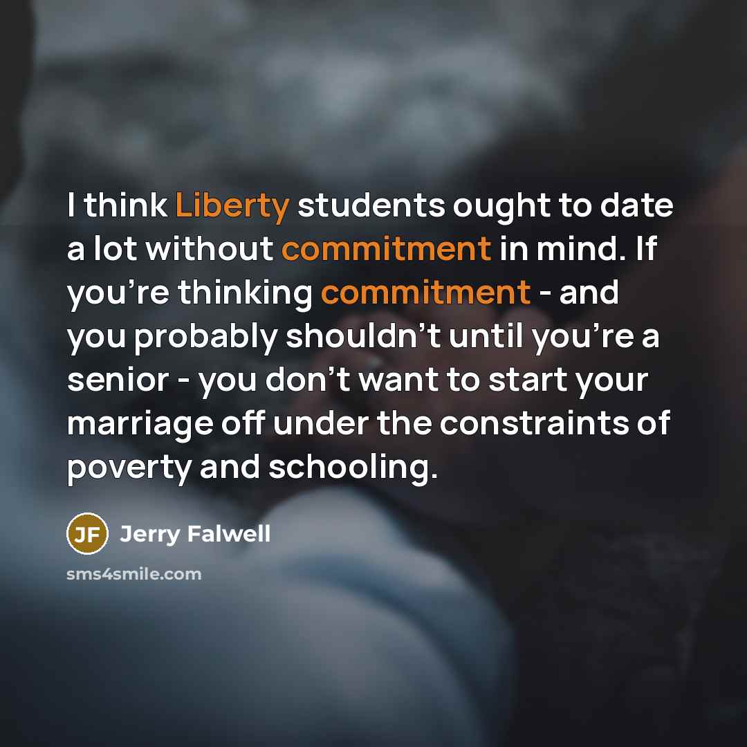 “I think Liberty students ought to date a lot without commitment in mind. If you're thinking commitment - and you probably shouldn't until you're a senior - you don't want to start your marriage off under the constraints of poverty and schooling.” quote by Jerry Falwell