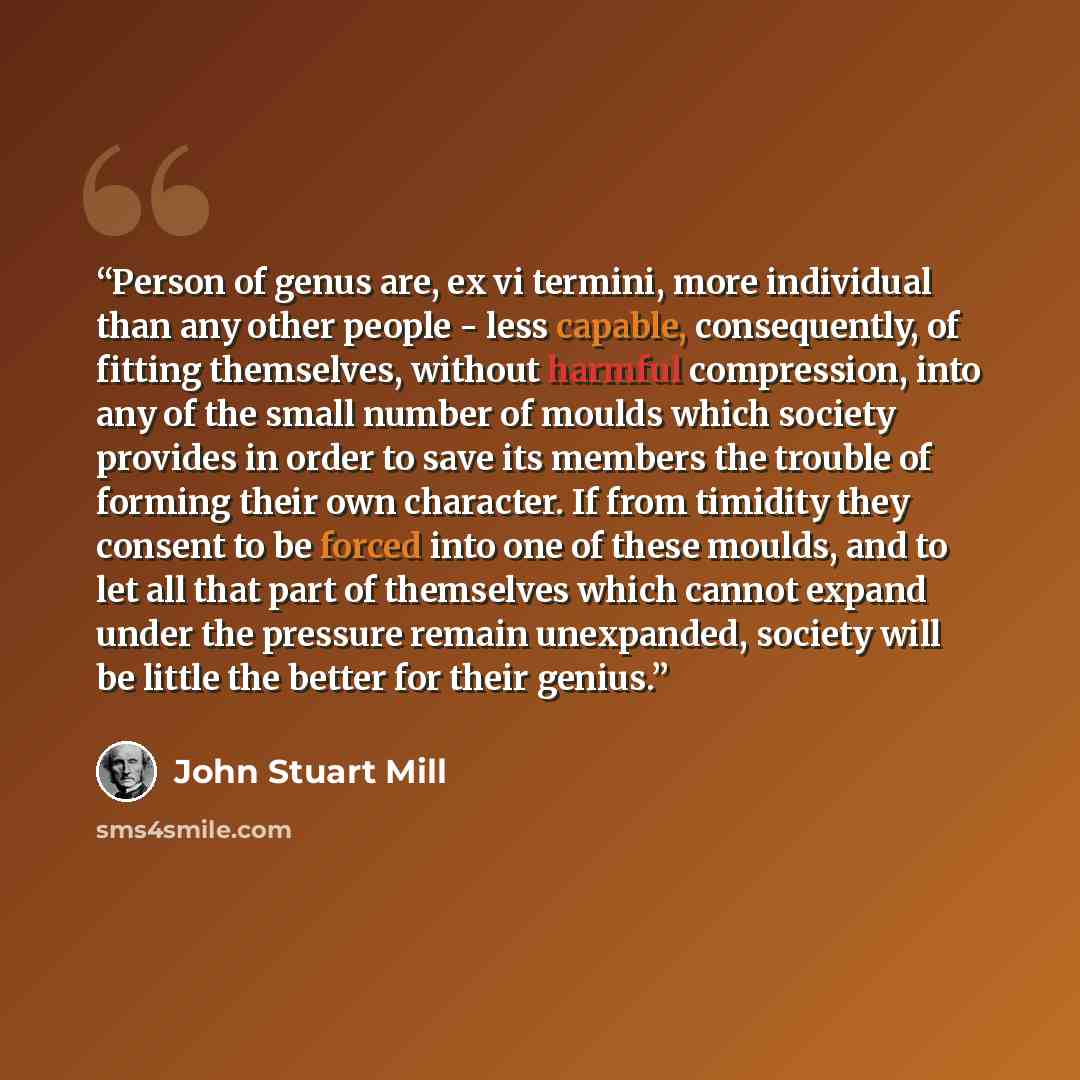 “Person of genus are, ex vi termini, more individual than any other people - less capable, consequently, of fitting themselves, without harmful compression, into any of the small number of moulds which society provides in order to save its members the trouble of forming their own character. If from…” quote by John Stuart Mill