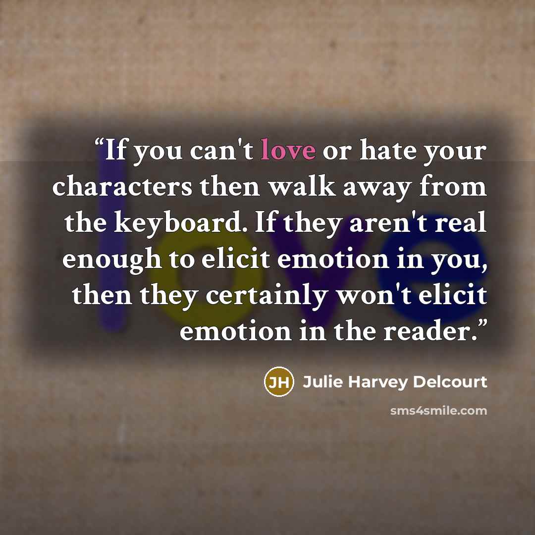 “If you can't love or hate your characters then walk away from the keyboard. If they aren't real enough to elicit emotion in you, then they certainly won't elicit emotion in the reader.” quote by Julie Harvey Delcourt