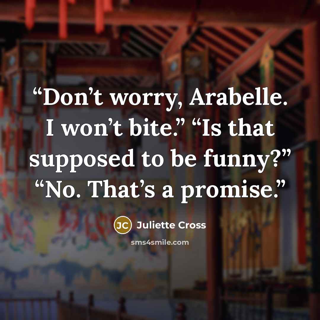 “Don’t worry, Arabelle. I won’t bite.” “Is that supposed to be funny?” “No. That’s a promise.” quote by Juliette Cross