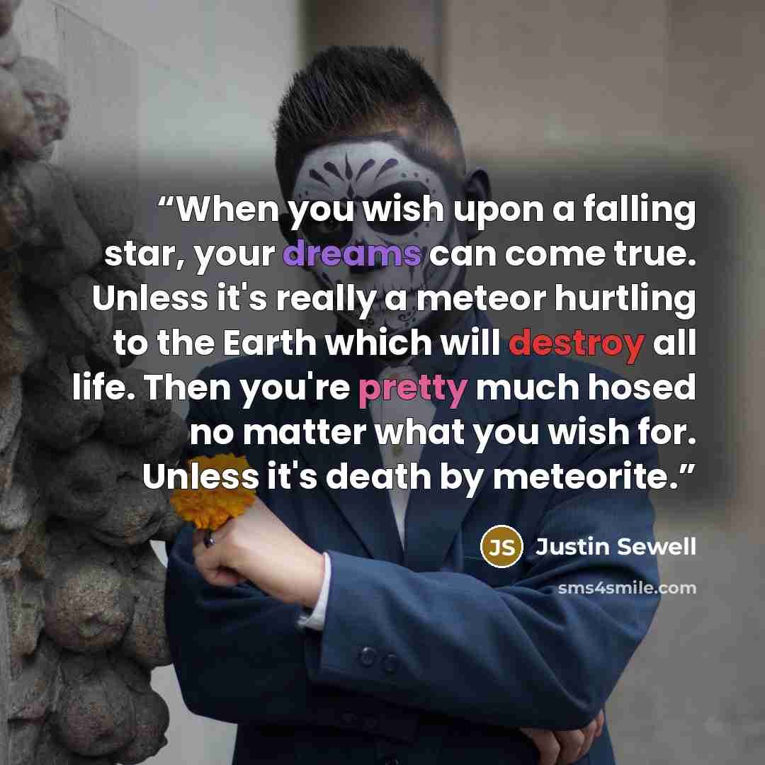 “When you wish upon a falling star, your dreams can come true. Unless it's really a meteor hurtling to the Earth which will destroy all life. Then you're pretty much hosed no matter what you wish for. Unless it's death by meteorite.” quote by Justin Sewell