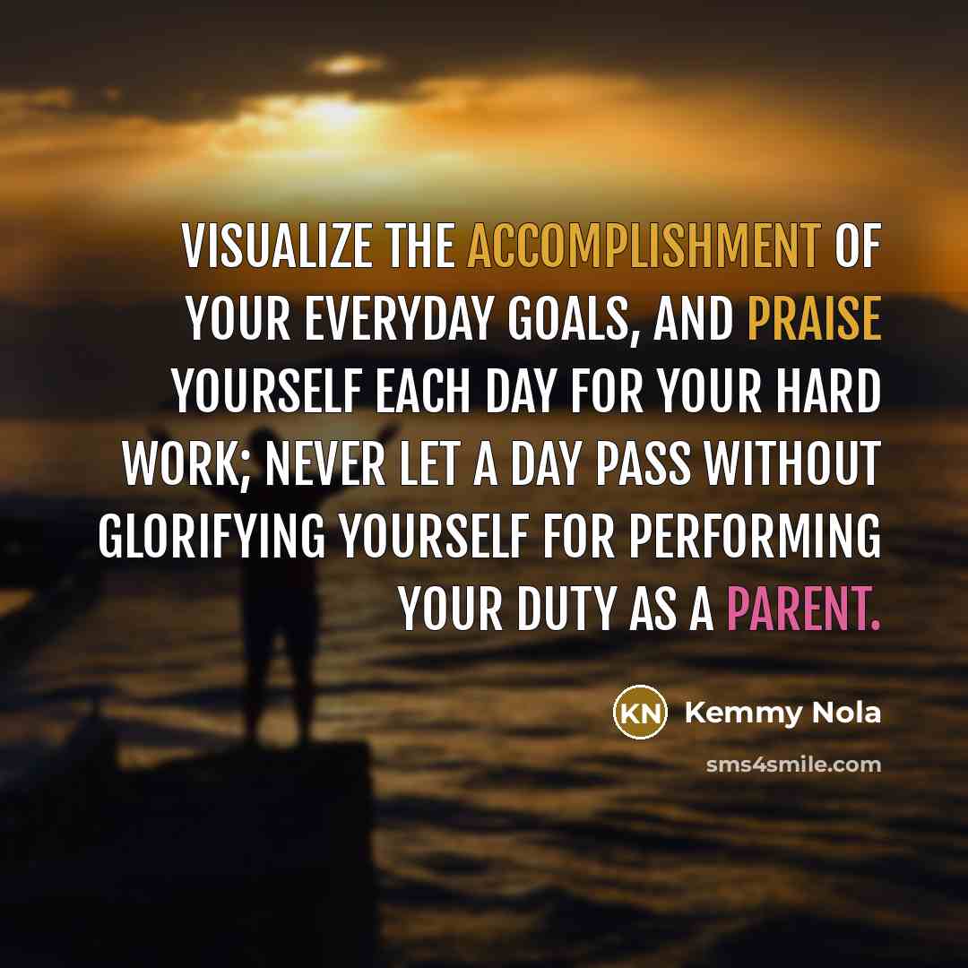 “Visualize the accomplishment of your everyday goals, and praise yourself each day for your hard work; never let a day pass without glorifying yourself for performing your duty as a parent.” quote by Kemmy Nola