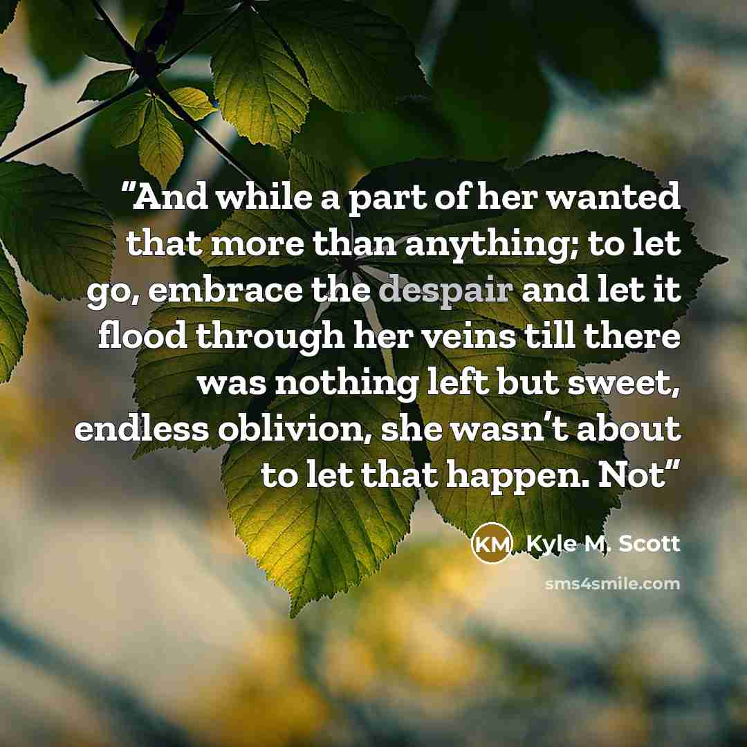 “And while a part of her wanted that more than anything; to let go, embrace the despair and let it flood through her veins till there was nothing left but sweet, endless oblivion, she wasn’t about to let that happen. Not” quote by Kyle M. Scott
