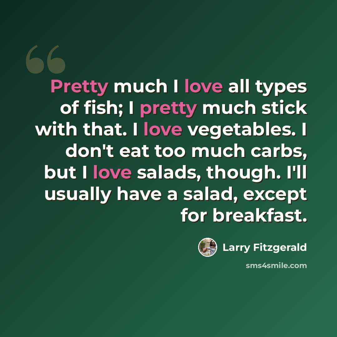 “Pretty much I love all types of fish; I pretty much stick with that. I love vegetables. I don't eat too much carbs, but I love salads, though. I'll usually have a salad, except for breakfast.” quote by Larry Fitzgerald