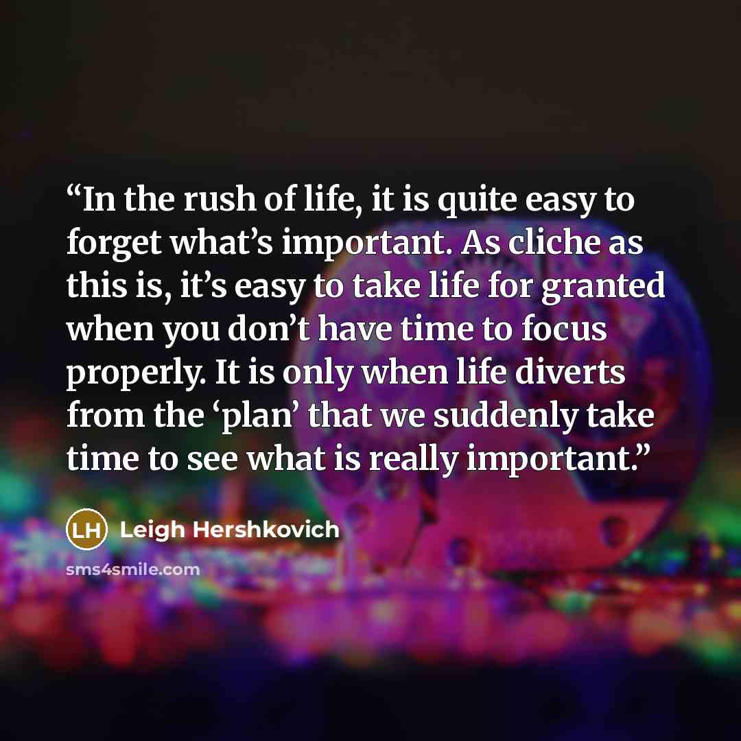 “In the rush of life, it is quite easy to forget what’s important. As cliche as this is, it’s easy to take life for granted when you don’t have time to focus properly. It is only when life diverts from the ‘plan’ that we suddenly take time to see what is really important.” quote by Leigh Hershkovich