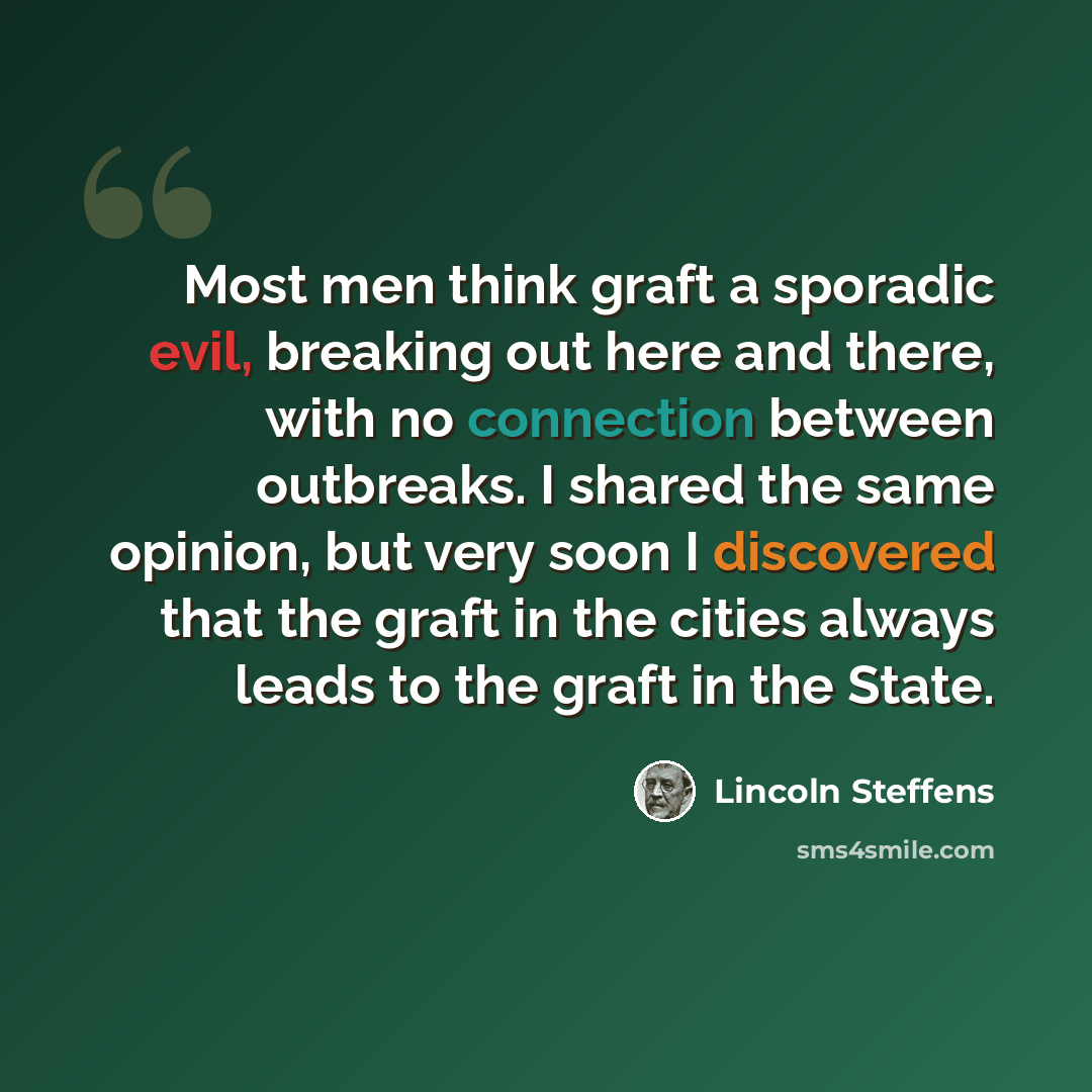 “Most men think graft a sporadic evil, breaking out here and there, with no connection between outbreaks. I shared the same opinion, but very soon I discovered that the graft in the cities always leads to the graft in the State.” quote by Lincoln Steffens