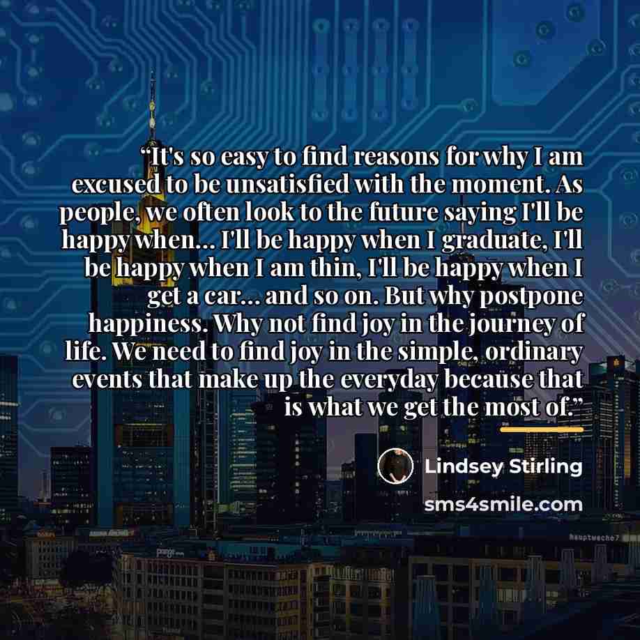 “It's so easy to find reasons for why I am excused to be unsatisfied with the moment. As people, we often look to the future saying I'll be happy when… I'll be happy when I graduate, I'll be happy when I am thin, I'll be happy when I get a car… and so on. But why postpone happiness. Why not find…” quote by Lindsey Stirling