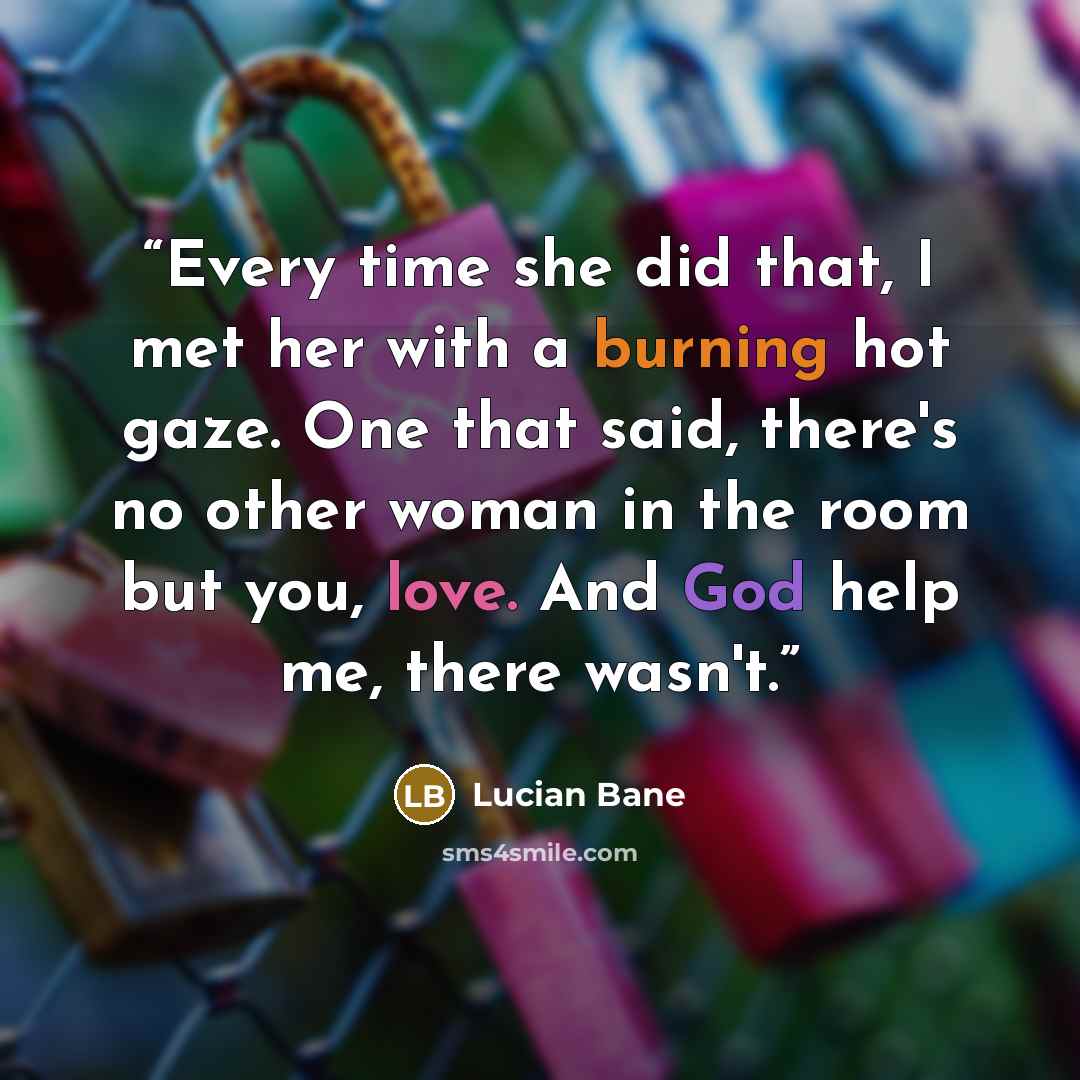 “Every time she did that, I met her with a burning hot gaze. One that said, there's no other woman in the room but you, love. And God help me, there wasn't.” quote by Lucian Bane