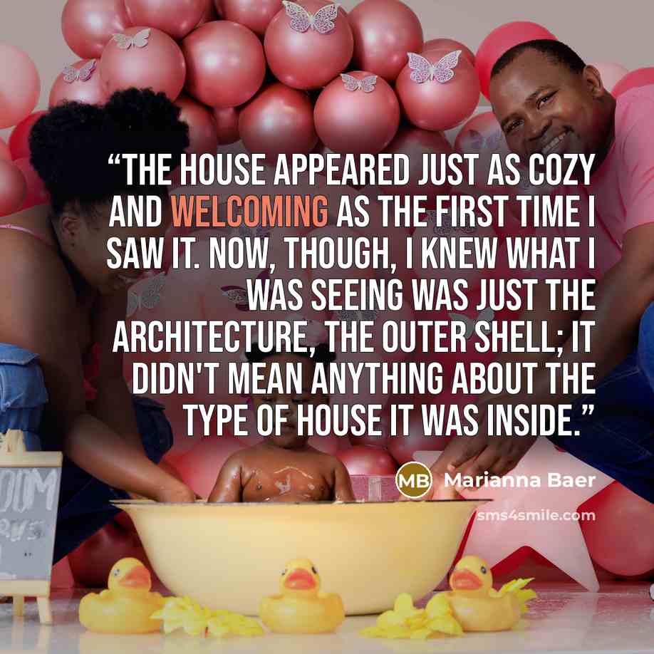“The house appeared just as cozy and welcoming as the first time I saw it. Now, though, I knew what I was seeing was just the architecture, the outer shell; it didn't mean anything about the type of house it was inside.” quote by Marianna Baer