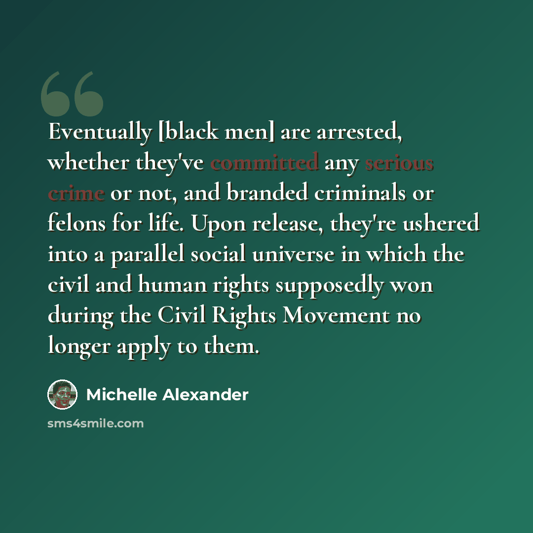 “Eventually [black men] are arrested, whether they've committed any serious crime or not, and branded criminals or felons for life. Upon release, they're ushered into a parallel social universe in which the civil and human rights supposedly won during the Civil Rights Movement no longer apply to…” quote by Michelle Alexander