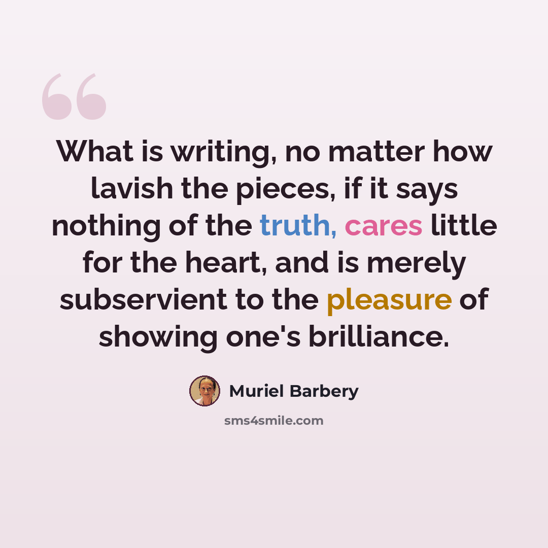 “What is writing, no matter how lavish the pieces, if it says nothing of the truth, cares little for the heart, and is merely subservient to the pleasure of showing one's brilliance.” quote by Muriel Barbery