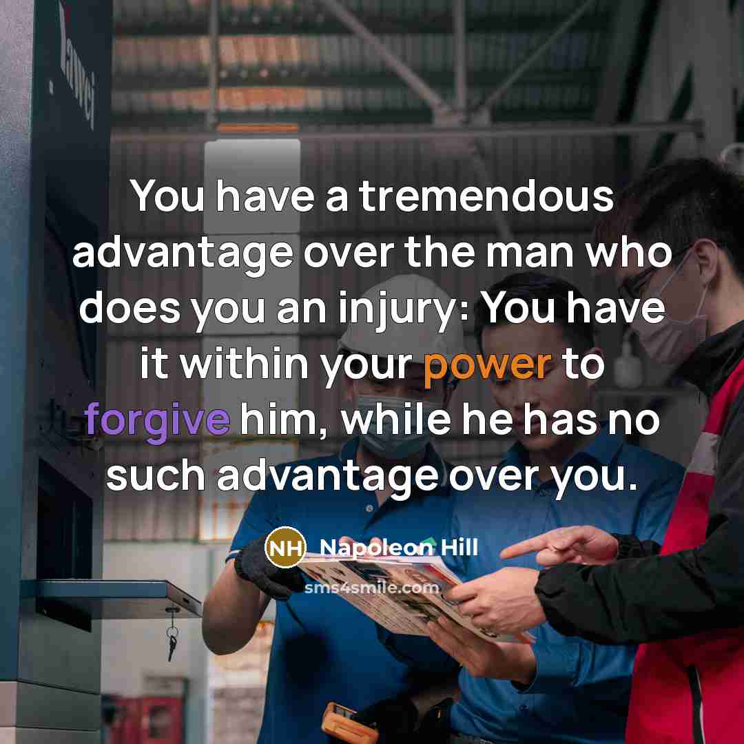 “You have a tremendous advantage over the man who does you an injury: You have it within your power to forgive him, while he has no such advantage over you.” quote by Napoleon Hill