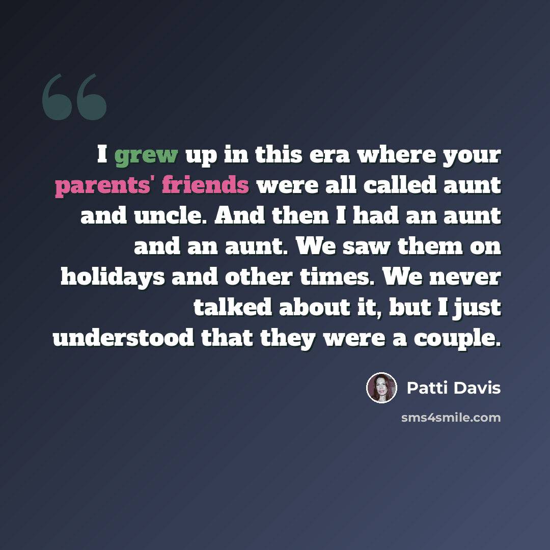 “I grew up in this era where your parents' friends were all called aunt and uncle. And then I had an aunt and an aunt. We saw them on holidays and other times. We never talked about it, but I just understood that they were a couple.” quote by Patti Davis