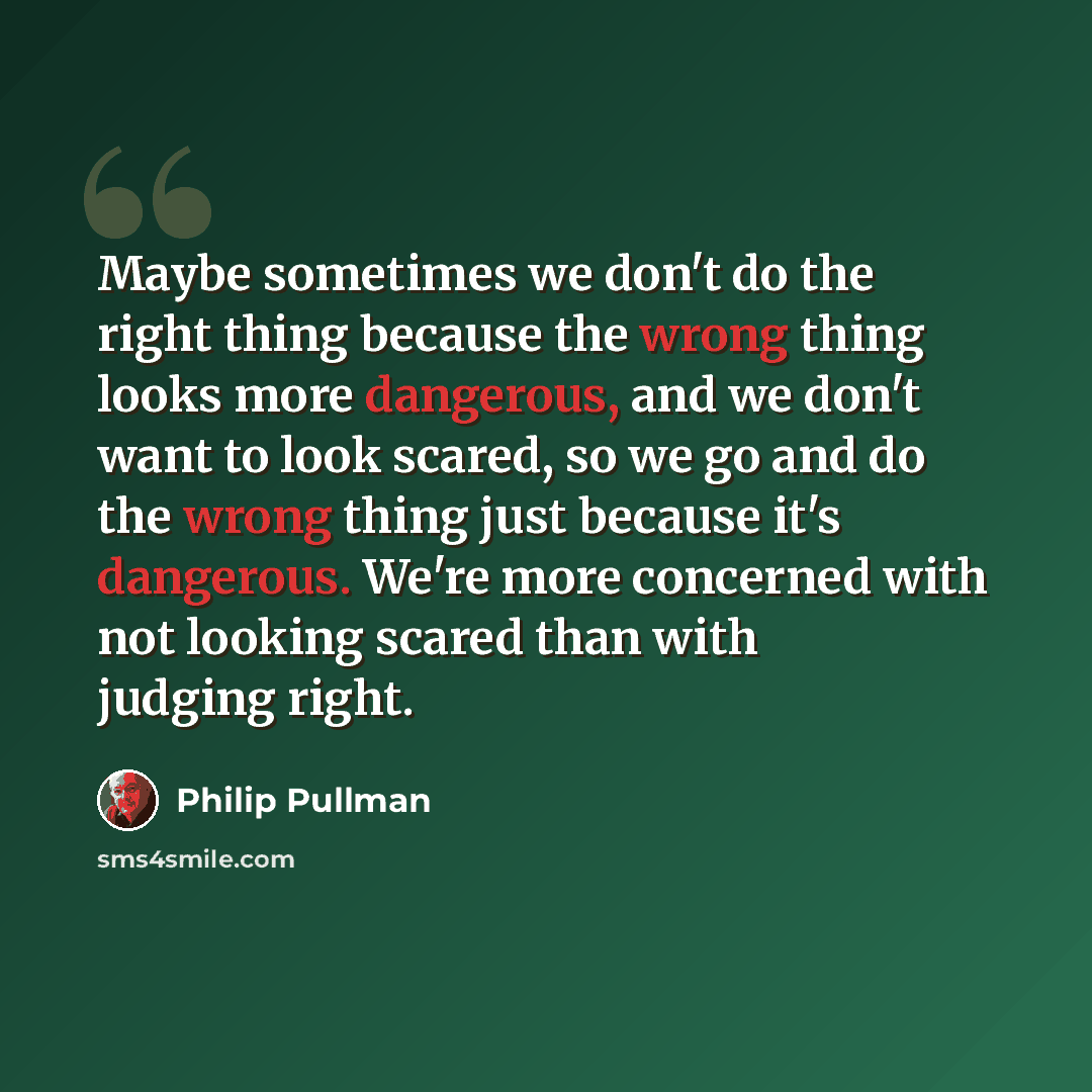 “Maybe sometimes we don't do the right thing because the wrong thing looks more dangerous, and we don't want to look scared, so we go and do the wrong thing just because it's dangerous. We're more concerned with not looking scared than with judging right.” quote by Philip Pullman