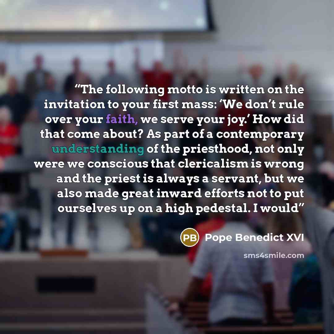 “The following motto is written on the invitation to your first mass: ‘We don’t rule over your faith, we serve your joy.’ How did that come about? As part of a contemporary understanding of the priesthood, not only were we conscious that clericalism is wrong and the priest is always a servant, but…” quote by Pope Benedict XVI