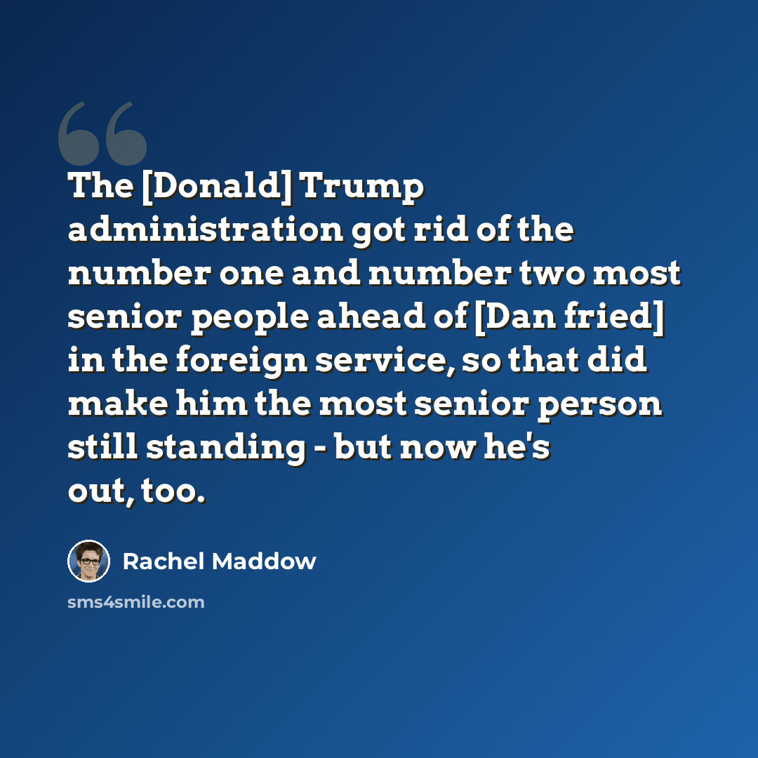 “The [Donald] Trump administration got rid of the number one and number two most senior people ahead of [Dan fried] in the foreign service, so that did make him the most senior person still standing - but now he's out, too.” quote by Rachel Maddow