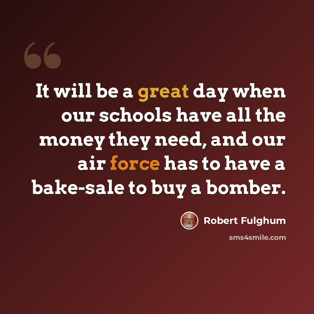 “It will be a great day when our schools have all the money they need, and our air force has to have a bake-sale to buy a bomber.” quote by Robert Fulghum