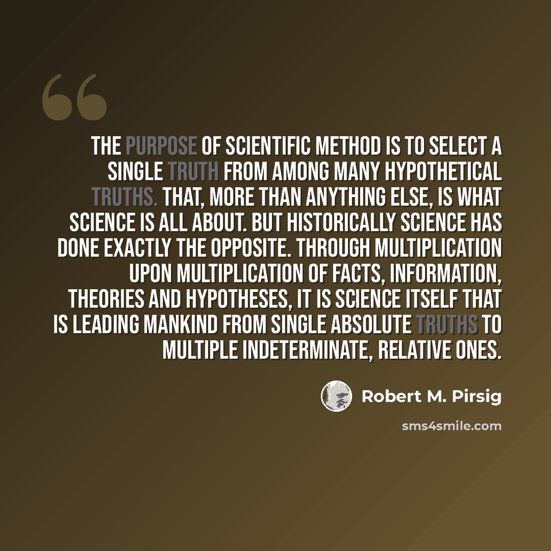 “The purpose of scientific method is to select a single truth from among many hypothetical truths. That, more than anything else, is what science is all about. But historically science has done exactly the opposite. Through multiplication upon multiplication of facts, information, theories and…” quote by Robert M. Pirsig