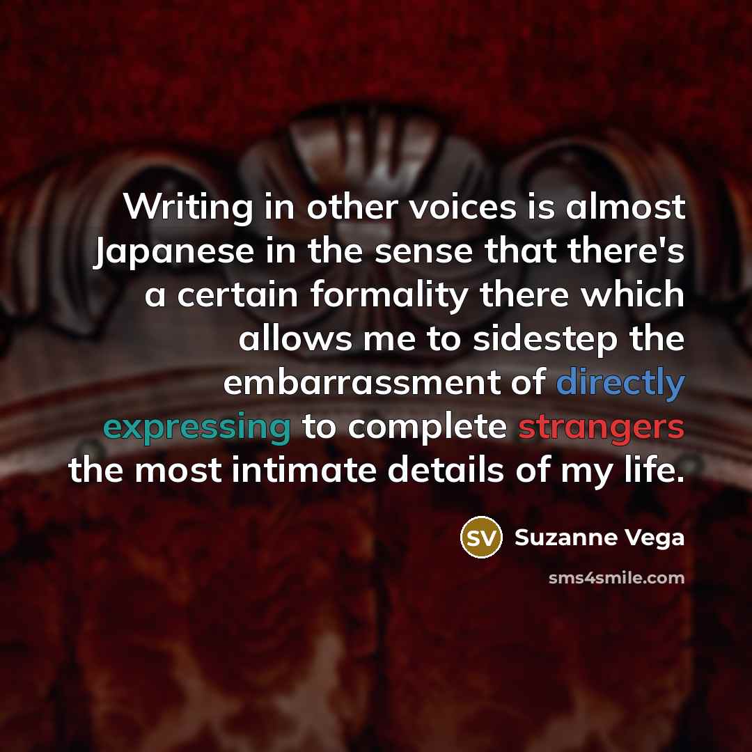 “Writing in other voices is almost Japanese in the sense that there's a certain formality there which allows me to sidestep the embarrassment of directly expressing to complete strangers the most intimate details of my life.” quote by Suzanne Vega