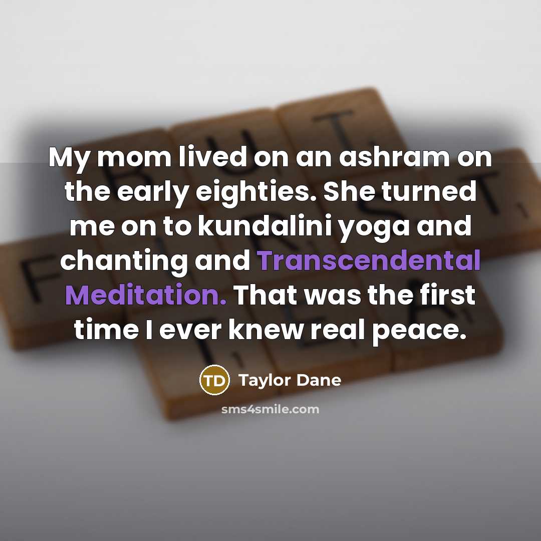 “My mom lived on an ashram on the early eighties. She turned me on to kundalini yoga and chanting and Transcendental Meditation. That was the first time I ever knew real peace.” quote by Taylor Dane