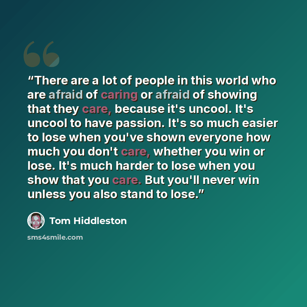 “There are a lot of people in this world who are afraid of caring or afraid of showing that they care, because it's uncool. It's uncool to have passion. It's so much easier to lose when you've shown everyone how much you don't care, whether you win or lose. It's much harder to lose when you show…” quote by Tom Hiddleston